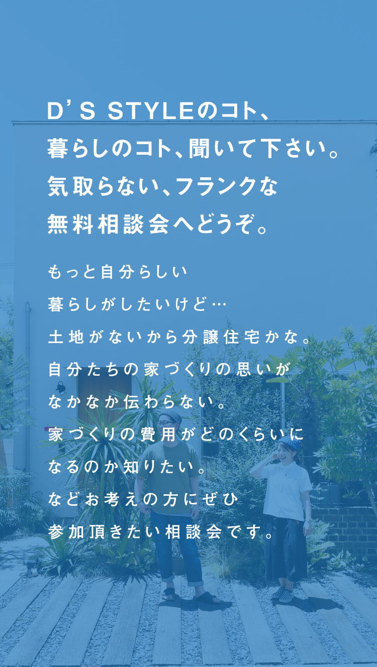 D’S STYLEのコト、暮らしのコト、聞いて下さい。気取らない、フランクな無料相談会へどうぞ。もっと自分らしい暮らしがしたいけど…土地がないから分譲住宅かな。自分たちの家づくりの思いがなかなか伝わらない。家づくりの費用がどのくらいになるのか知りたい。などお考えの方にぜひ参加頂きたい相談会です。