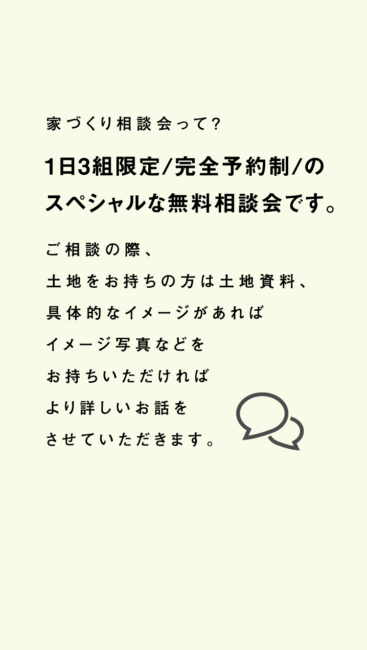 家づくり相談会って？1日3組限定/完全予約制/のスペシャルな無料相談会です。ご相談の際、土地をお持ちの方は土地資料、具体的なイメージがあればイメージ写真などをお持ちいただければより詳しいお話をさせていただきます。