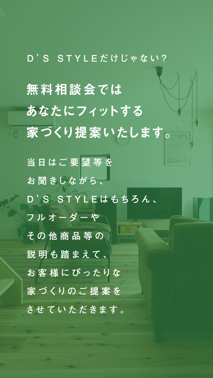 D’S STYLEだけじゃない?無料相談会ではあなたにフィットする家づくり提案いたします。当日はご要望等をお聞きしながら、D’S STYLEはもちろん、フルオーダーやその他商品等の説明も踏まえて、お客様にぴったりな家づくりのご提案をさせていただきます。