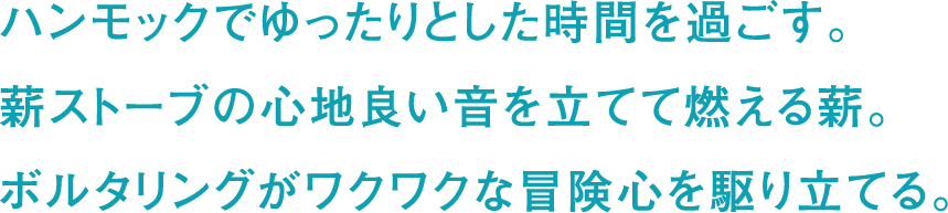 ハンモックでゆったりとした時間を過ごす。薪ストーブの心地良い音を立てて燃える薪。ボルタリングがワクワクな冒険心を駆り立てる。