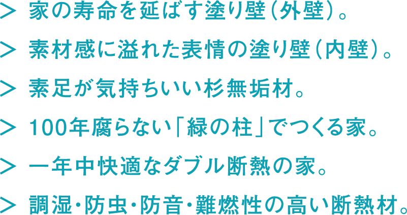 家の寿命を延ばす塗り壁（外壁）。素材感に溢れた表情の塗り壁（内壁）。素足が気持ちいい杉無垢材。100年腐らない「緑の柱」でつくる家。一年中快適なダブル断熱の家。調湿・防虫・防音・難燃性の高い断熱材。