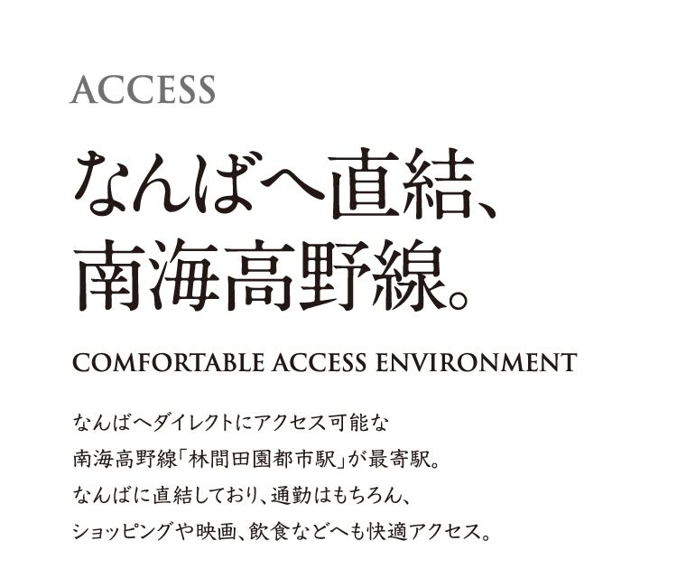ACCESS なんばへ直結、南海高野線。 COMFORTABLE ACCESS ENVIRONMENT なんばへダイレクトにアクセス可能な南海高野線「林間田園都市駅」が最寄駅。なんばに直結しており、通勤はもちろんショッピングや映画、飲食などへも快適アクセス。