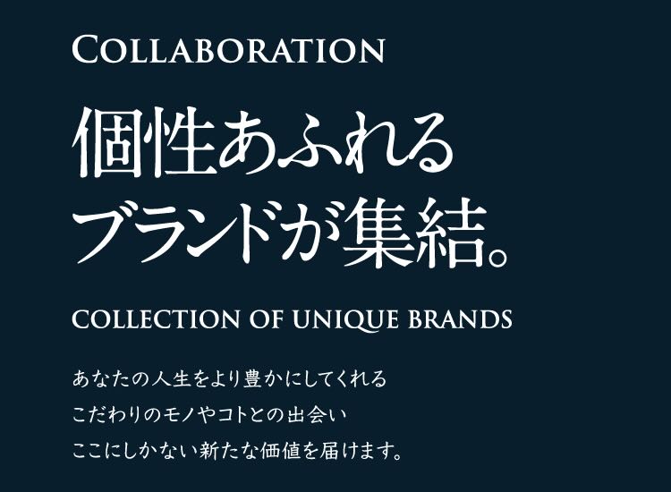 COLLABORATION 個性あふれるブランドが集結。 COLLECTION OF UNIQUE BRANDS あなたの人生をより豊かにしてくれるこだわりのモノやコトとの出会いここにしかない新たな価値を届けます。