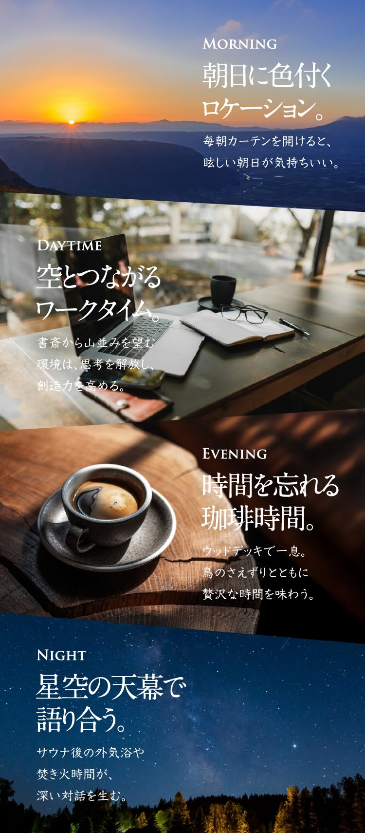 MORNING 朝日に色付くロケーション。 毎朝カーテンを開けると、眩しい朝日が気持ちいい。 DAYTIME 空とつながるワークタイム。 書斎から山並みを望む環境は、思考を解放し、創造力を高める。 EVENING 時間を忘れる珈琲時間。 ウッドデッキで一息。鳥のさえずりとともに贅沢な時間を味わう。 NIGHT 星空の天幕で語り合う。 サウナ後の外気浴や焚き火時間が、深い対話を生む。