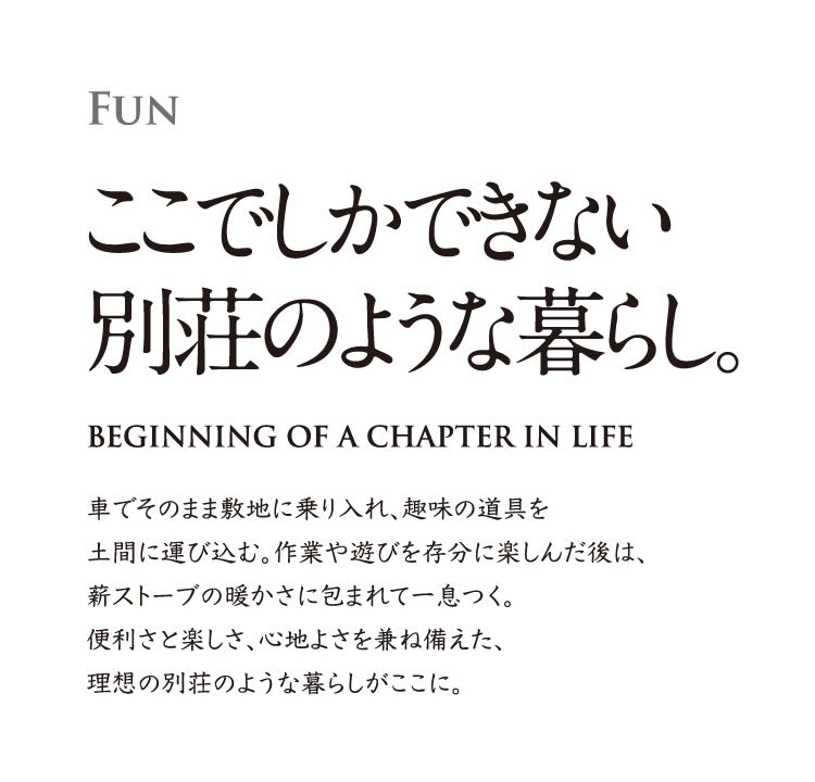 FUN ここでしかできない別荘のような暮らし。 車でそのまま敷地に乗り入れ、趣味の道具を土間に運び込む。作業や遊びを存分に楽しんだ後は、薪ストーブの暖かさに包まれて一息つく。便利さと楽しさ、心地よさを兼ね備えた、理想の別荘のような暮らしがここに。