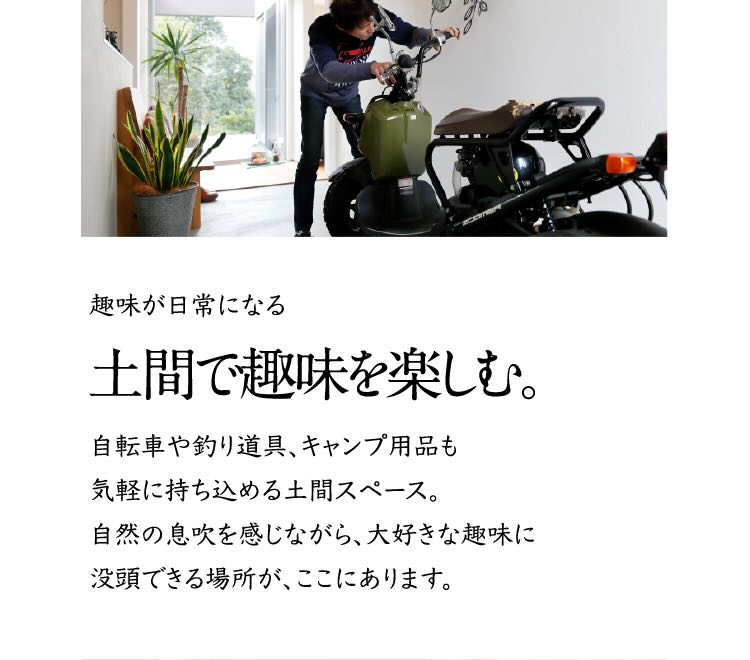 趣味が日常になる土間で趣味を楽しむ。 自転車や釣り道具、キャンプ用品も気軽に持ち込める土間スペース。自然の息吹を感じながら、大好きな趣味に没頭できる場所が、ここにあります。
