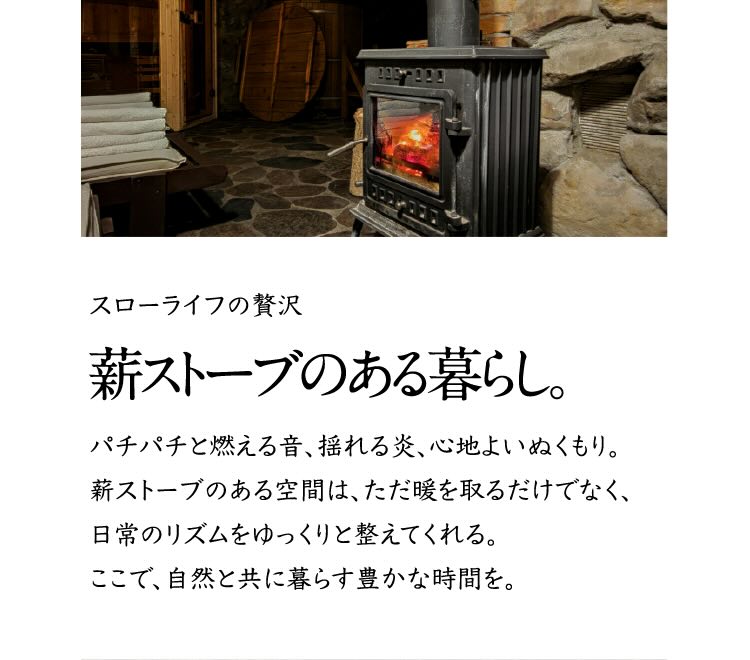スローライフの贅沢 薪ストーブのある暮らし。 パチパチと燃える音、揺れる炎、心地よいぬくもり。薪ストーブのある空間は、ただ暖を取るだけでなく、日常のリズムをゆっくりと整えてくれる。ここで、自然と共に暮らす豊かな時間を。
