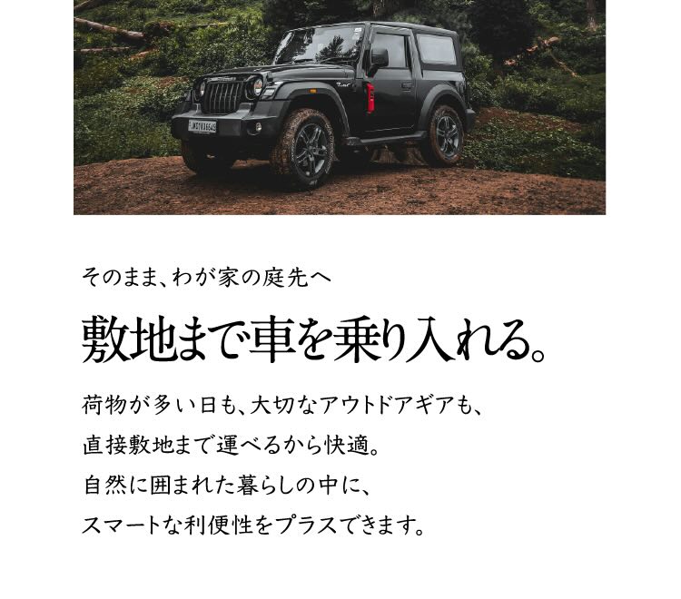そのまま、わが家の庭先へ 敷地まで車を乗り入れる。 荷物が多い日も、大切なアウトドアギアも、直接敷地まで運べるから快適。自然に囲まれた暮らしの中に、スマートな利便性をプラスできます。