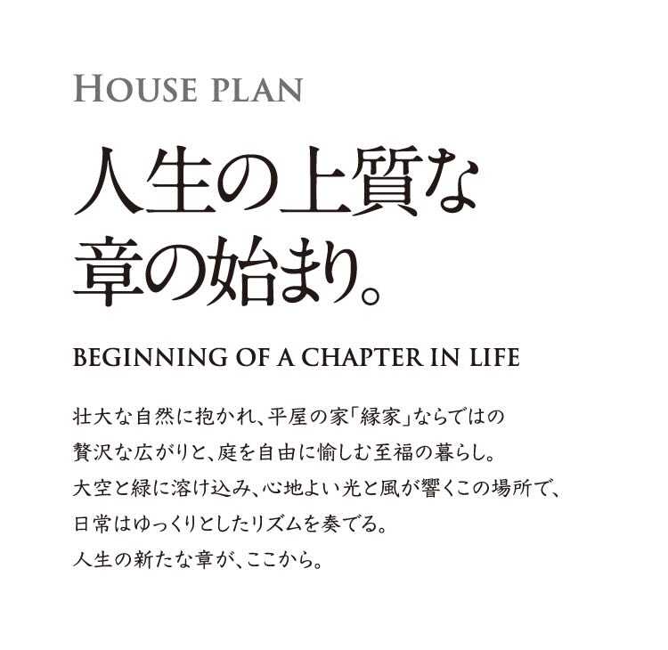 HOUSE PLAN 人生の上質な章の始まり。 BEGINNING OF A CHAPTER IN LIFE 壮大な自然に抱かれ、平屋の家「縁家」ならではの贅沢な広がりと、庭を自由に愉しむ至福の暮らし。大空と緑に溶け込み、心地よい光と風が響くこの場所で、日常はゆっくりとしたリズムを奏でる。人生の新たな章が、ここから。