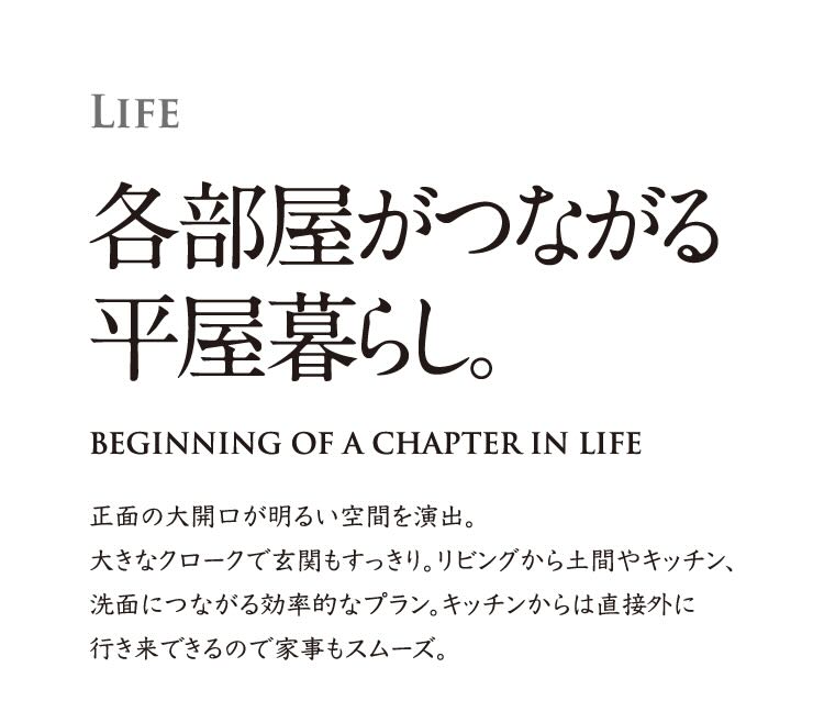 LIFE 各部屋がつながる平屋暮らし。  正面の大開口が明るい空間を演出。大きなクロークで玄関もすっきり。リビングから土間やキッチン、洗面につながる効率的なプラン。キッチンからは直接外に行き来できるので家事もスムーズ。