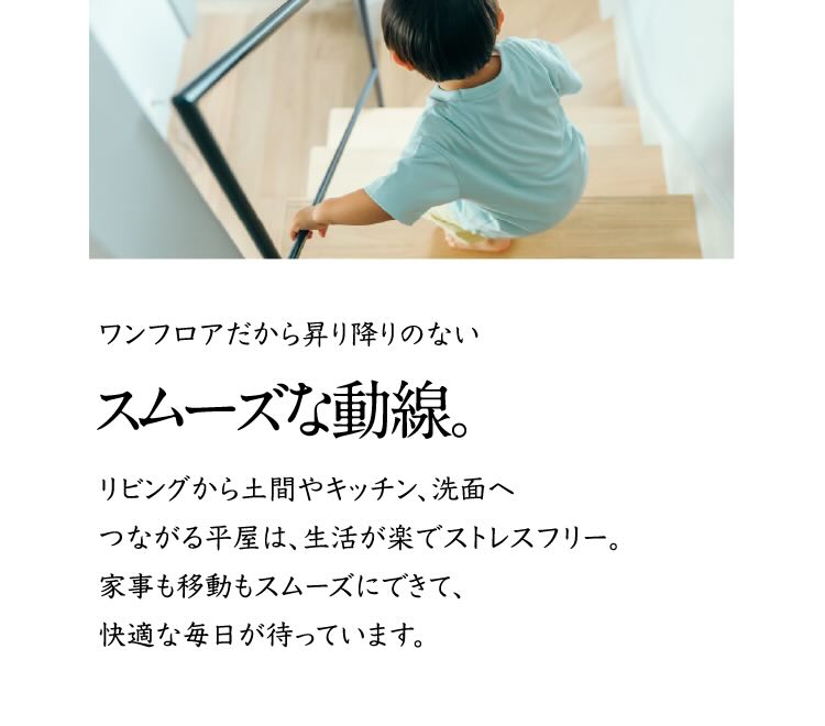 ワンフロアだから昇り降りのないスムーズな動線。 リビングから土間やキッチン、洗面へつながる平家は、生活が楽でストレスフリー。家事も移動もスムーズにできて、快適な毎日が待っています。