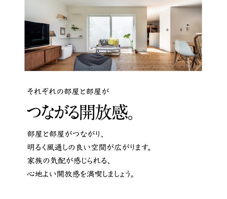 それぞれの部屋と部屋がつながる開放感。 部屋と部屋がつながり、明るく風通しの良い空間が広がります。家族の気配が感じられる、心地よい開放感を満喫しましょう。