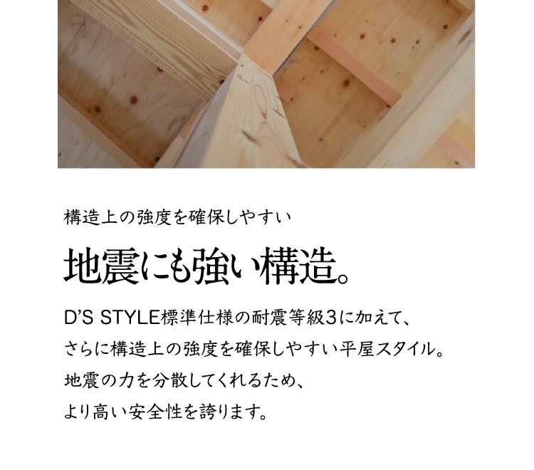 構造上の強度を確保しやすい地震にも強い構造。 D'S STYLE標準仕様の耐震等級3に加えて、さらに構造上の強度を確保しやすい平家スタイル。地震の力を分散してくれるため、より高い安全性を誇ります。