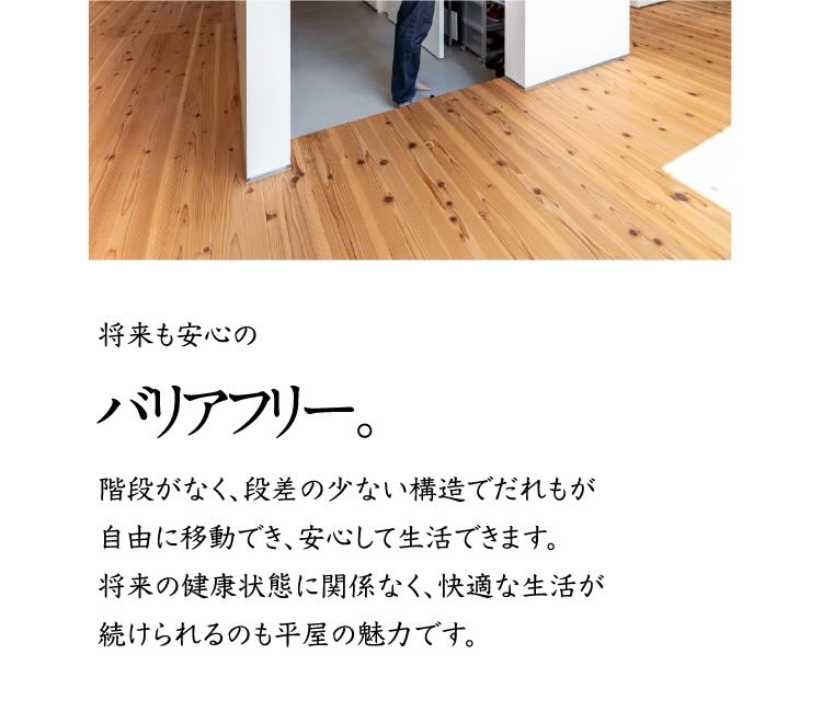 将来も安心のバリアフリー。 階段がなく、段差の少ない構造でだれもが自由に移動でき、安心して生活できます。将来の健康状態に関係なく、快適な生活が続けられるのも平屋の魅力です。