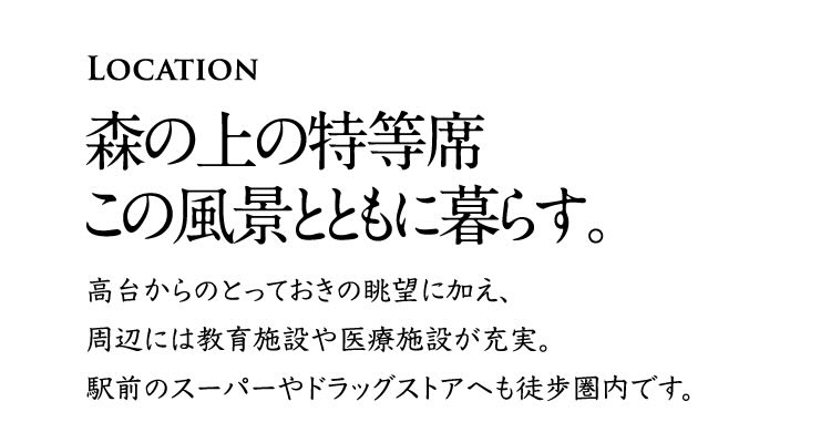LOCATION 森の上の特等席(モリノウエ)この風景とともに暮らす。 高台からのとっておきの眺望に加え、周辺には教育施設や医療施設が充実。駅前のスーパーやドラッグストアへも徒歩圏内です。